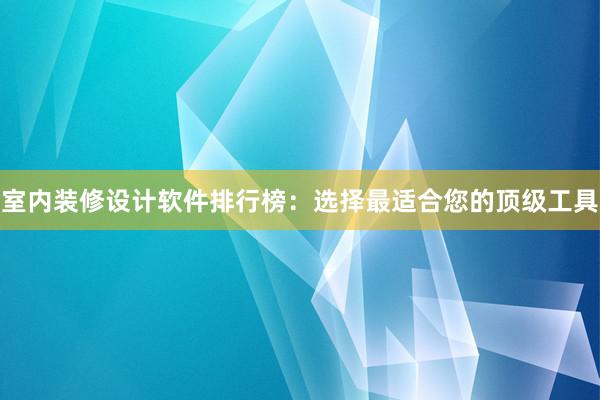 室内装修设计软件排行榜：选择最适合您的顶级工具